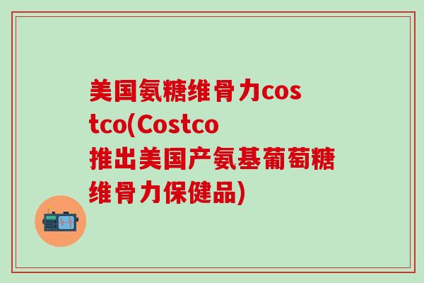 美国氨糖维骨力costco(Costco推出美国产氨基葡萄糖维骨力保健品)