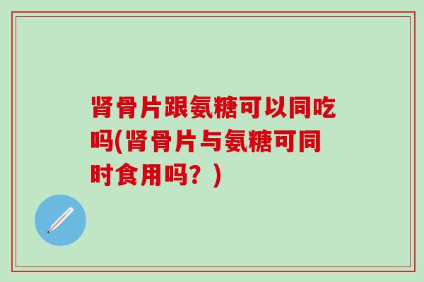 肾骨片跟氨糖可以同吃吗(肾骨片与氨糖可同时食用吗？)