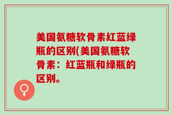 美国氨糖软骨素红蓝绿瓶的区别(美国氨糖软骨素:红蓝瓶和绿瓶的区别。 美国氨糖软骨素红蓝绿瓶的区别(美国氨糖软骨素:红蓝瓶和绿瓶的区别。