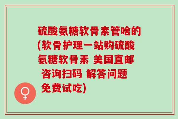 硫酸氨糖软骨素管啥的(软骨护理一站购硫酸氨糖软骨素 美国直邮 咨询扫码 解答问题 免费试吃)