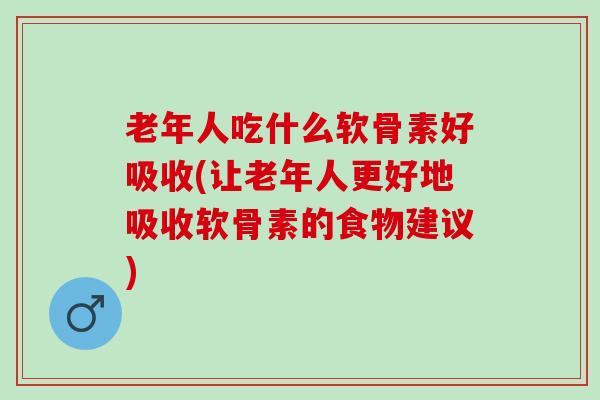 老年人吃什么软骨素好吸收(让老年人更好地吸收软骨素的食物建议)