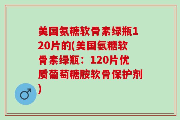 美国氨糖软骨素绿瓶120片的(美国氨糖软骨素绿瓶：120片优质葡萄糖胺软骨保护剂)