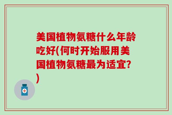 美国植物氨糖什么年龄吃好(何时开始服用美国植物氨糖最为适宜？)