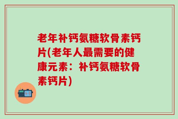 老年补钙氨糖软骨素钙片(老年人最需要的健康元素：补钙氨糖软骨素钙片)
