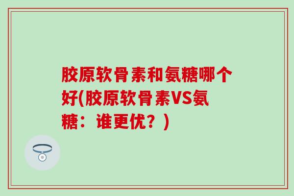 胶原软骨素和氨糖哪个好(胶原软骨素VS氨糖：谁更优？)