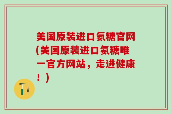 美国原装进口氨糖官网(美国原装进口氨糖唯一官方网站，走进健康！)