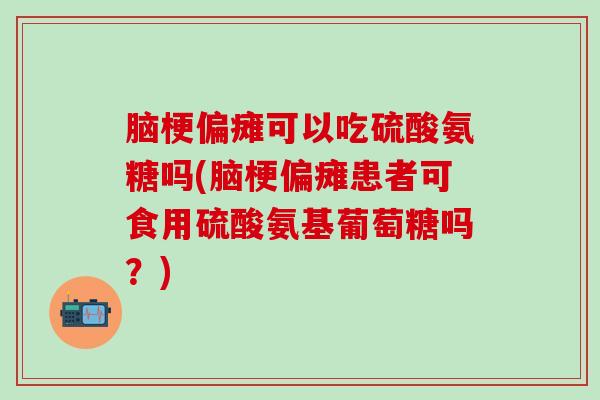 脑梗偏瘫可以吃硫酸氨糖吗(脑梗偏瘫患者可食用硫酸氨基葡萄糖吗？)