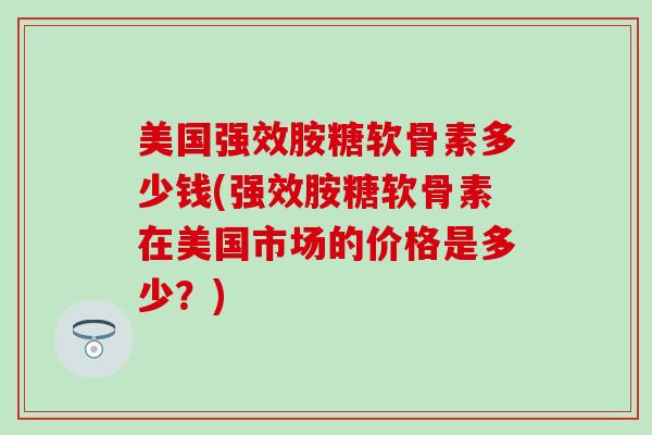 美国强效胺糖软骨素多少钱(强效胺糖软骨素在美国市场的价格是多少？)