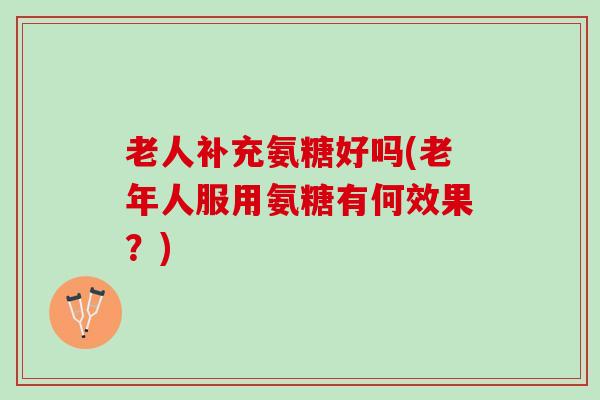 老人补充氨糖好吗(老年人服用氨糖有何效果？)