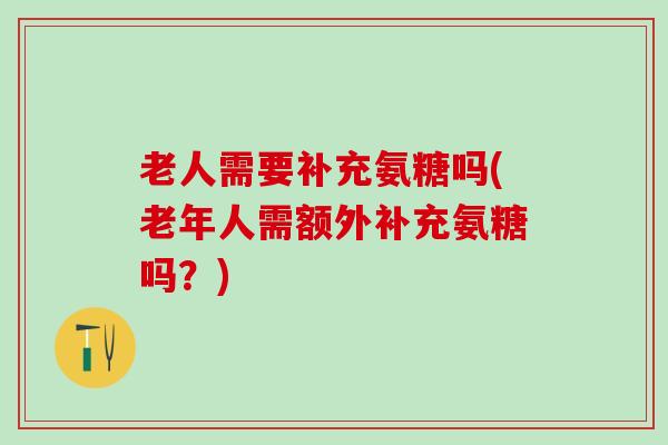 老人需要补充氨糖吗(老年人需额外补充氨糖吗？)