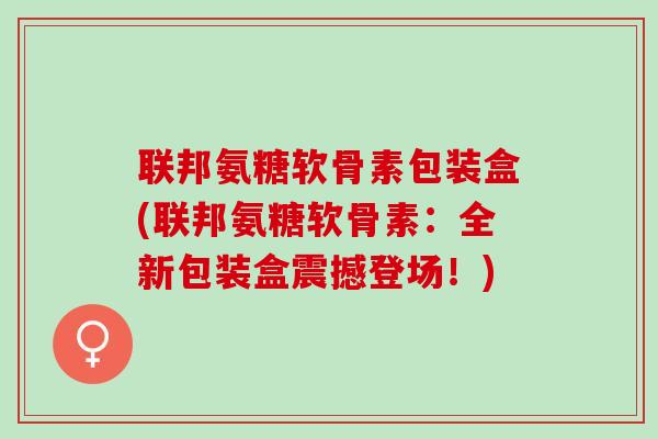 联邦氨糖软骨素包装盒(联邦氨糖软骨素:全新包装盒震撼登场!) 联邦氨糖软骨素包装盒(联邦氨糖软骨素:全新包装盒震撼登场!)