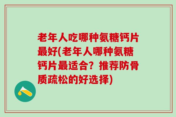 老年人吃哪种氨糖钙片最好(老年人哪种氨糖钙片最适合？推荐防骨质疏松的好选择)