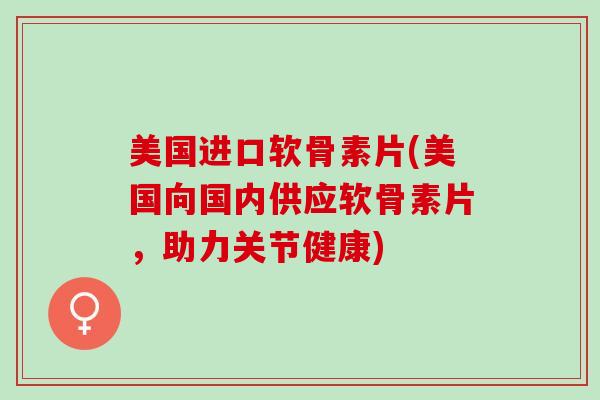 美国进口软骨素片(美国向国内供应软骨素片，助力关节健康)