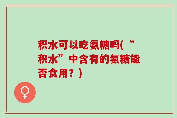 积水可以吃氨糖吗(“积水”中含有的氨糖能否食用？)
