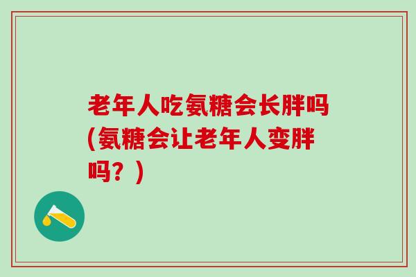 老年人吃氨糖会长胖吗(氨糖会让老年人变胖吗？)
