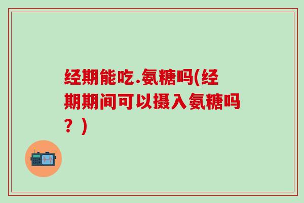 经期能吃.氨糖吗(经期期间可以摄入氨糖吗？)