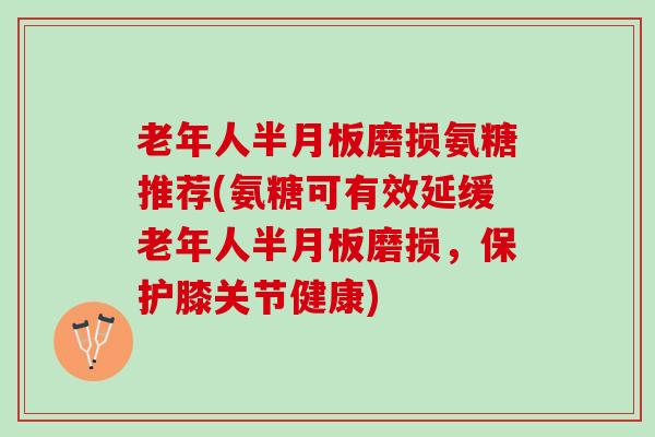 老年人半月板磨损氨糖推荐(氨糖可有效延缓老年人半月板磨损，保护膝关节健康)