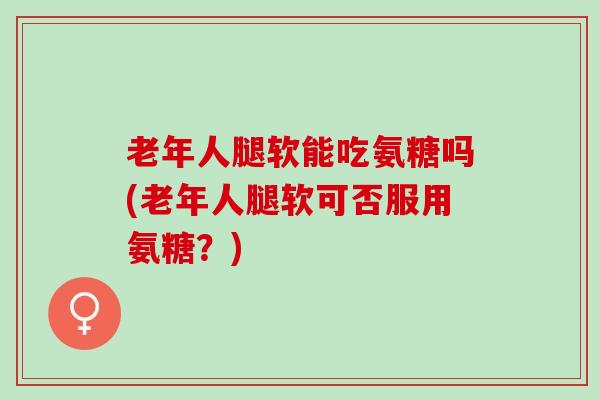 老年人腿软能吃氨糖吗(老年人腿软可否服用氨糖？)