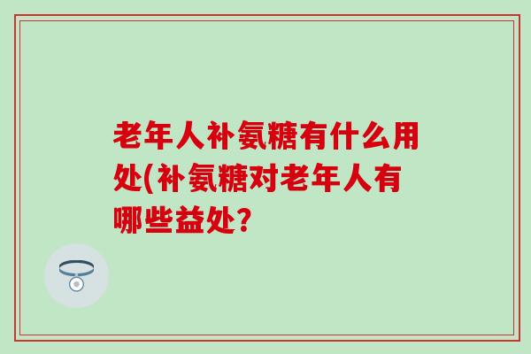 老年人补氨糖有什么用处(补氨糖对老年人有哪些益处？
