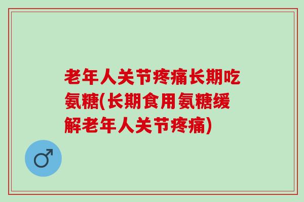 老年人关节疼痛长期吃氨糖(长期食用氨糖缓解老年人关节疼痛)