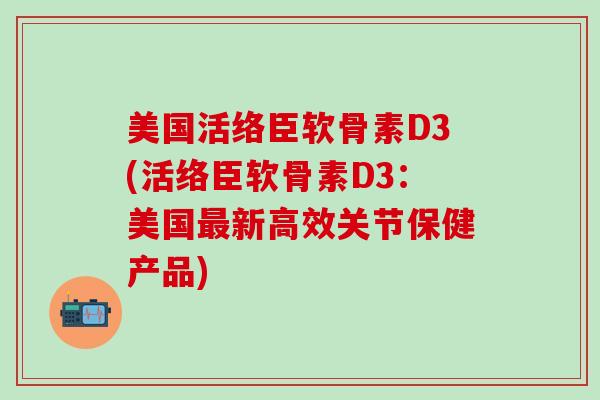 美国活络臣软骨素D3(活络臣软骨素D3：美国最新高效关节保健产品)