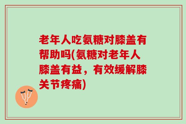 老年人吃氨糖对膝盖有帮助吗(氨糖对老年人膝盖有益，有效缓解膝关节)