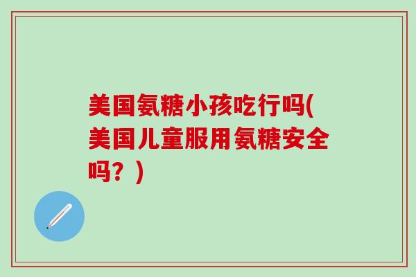 美国氨糖小孩吃行吗(美国儿童服用氨糖安全吗？)