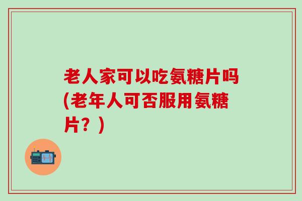老人家可以吃氨糖片吗(老年人可否服用氨糖片？)