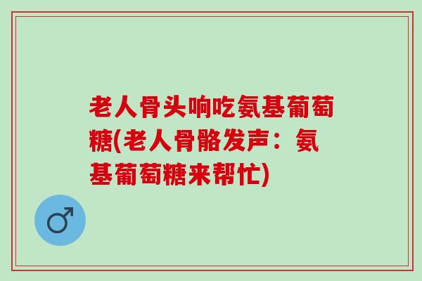 老人骨头响吃氨基葡萄糖(老人骨骼发声：氨基葡萄糖来帮忙)