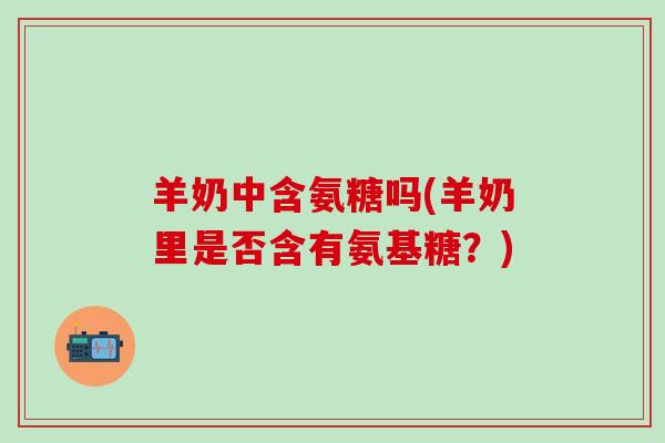 羊奶中含氨糖吗(羊奶里是否含有氨基糖？)
