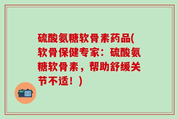硫酸氨糖软骨素药品(软骨保健专家：硫酸氨糖软骨素，帮助舒缓关节不适！)