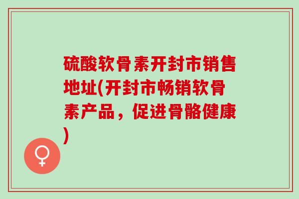 硫酸软骨素开封市销售地址(开封市畅销软骨素产品，促进骨骼健康)