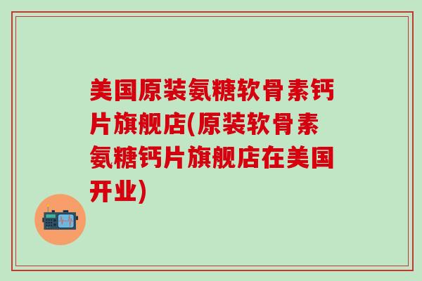 美国原装氨糖软骨素钙片旗舰店(原装软骨素氨糖钙片旗舰店在美国开业)