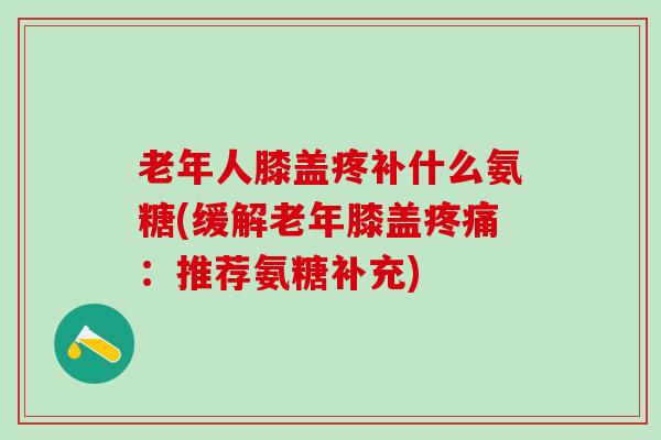 老年人膝盖疼补什么氨糖(缓解老年膝盖：推荐氨糖补充)