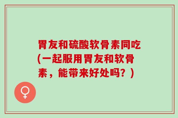 胃友和硫酸软骨素同吃(一起服用胃友和软骨素，能带来好处吗？)