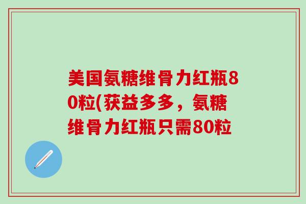 美国氨糖维骨力红瓶80粒(获益多多，氨糖维骨力红瓶只需80粒