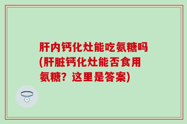 肝内钙化灶能吃氨糖吗(肝脏钙化灶能否食用氨糖？这里是答案)