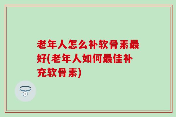 老年人怎么补软骨素最好(老年人如何最佳补充软骨素)