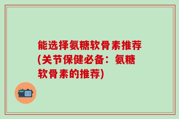 能选择氨糖软骨素推荐(关节保健必备：氨糖软骨素的推荐)