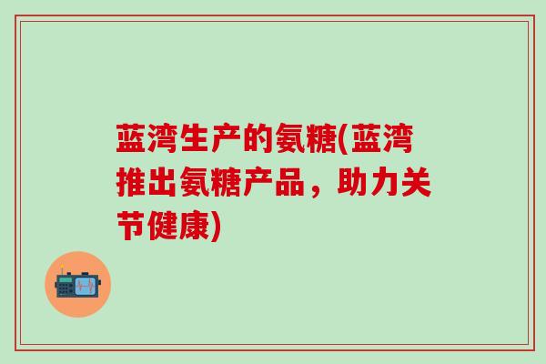 蓝湾生产的氨糖(蓝湾推出氨糖产品,助力关节健康) 蓝湾生产的氨糖(蓝湾推出氨糖产品,助力关节健康)