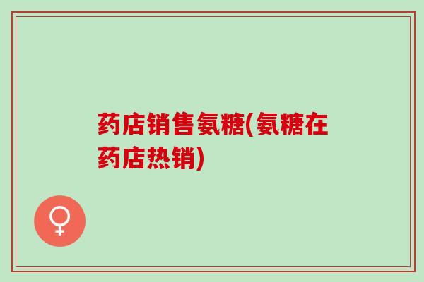 药店销售氨糖(氨糖在药店热销)