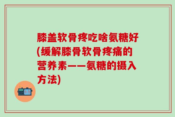 膝盖软骨疼吃啥氨糖好(缓解膝骨软骨疼痛的营养素——氨糖的摄入方法)