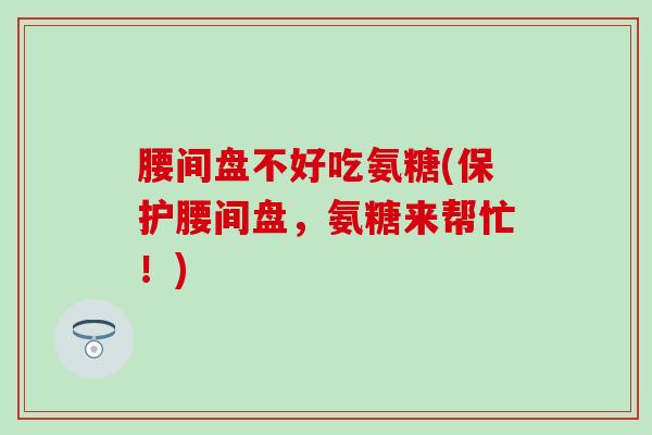 腰间盘不好吃氨糖(保护腰间盘，氨糖来帮忙！)