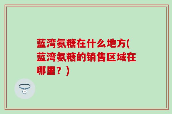 蓝湾氨糖在什么地方(蓝湾氨糖的销售区域在哪里？)