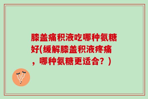 膝盖痛积液吃哪种氨糖好(缓解膝盖积液疼痛，哪种氨糖更适合？)