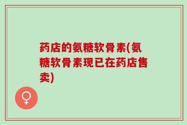 药店的氨糖软骨素(氨糖软骨素现已在药店售卖)