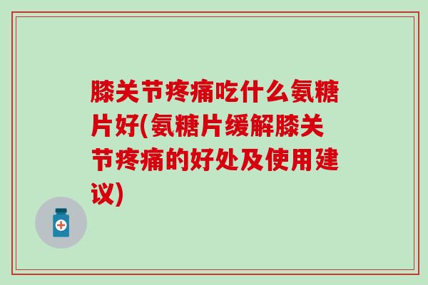 膝关节疼痛吃什么氨糖片好(氨糖片缓解膝关节疼痛的好处及使用建议)
