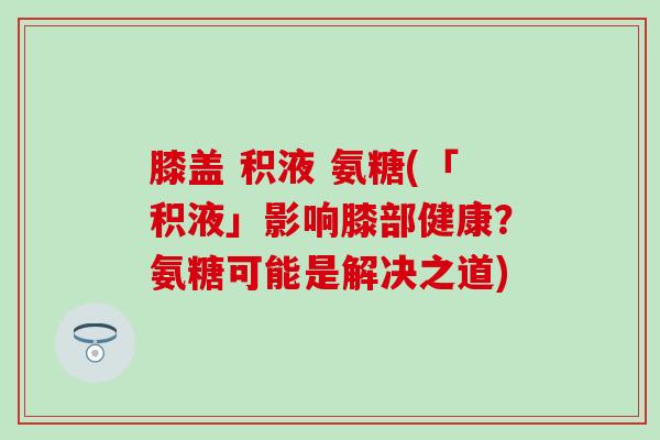 膝盖 积液 氨糖(「积液」影响膝部健康？氨糖可能是解决之道)