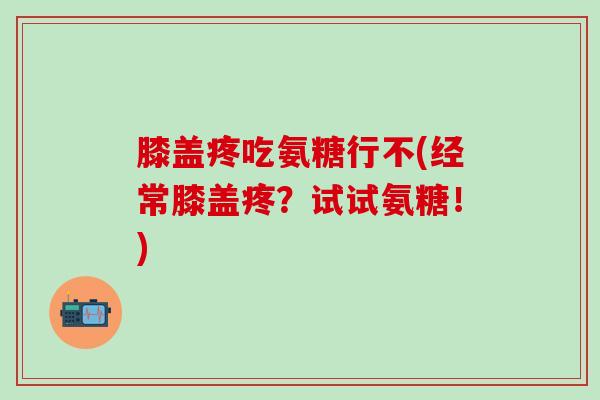 膝盖疼吃氨糖行不(经常膝盖疼？试试氨糖！)