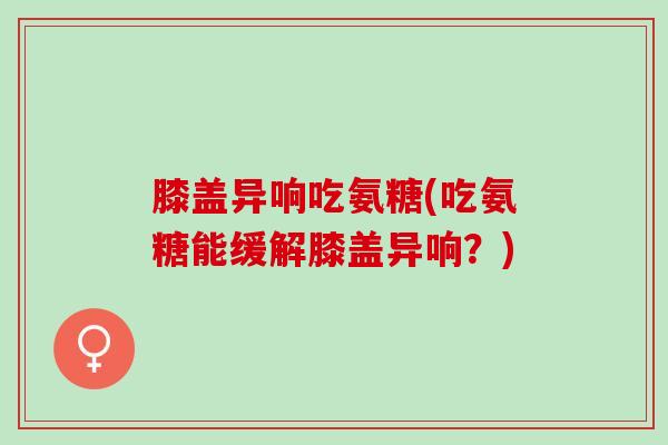 膝盖异响吃氨糖(吃氨糖能缓解膝盖异响？)